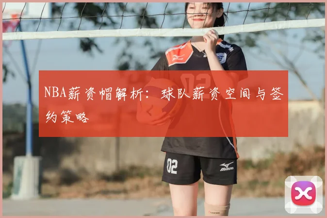 NBA薪资帽解析：球队薪资空间与签约策略