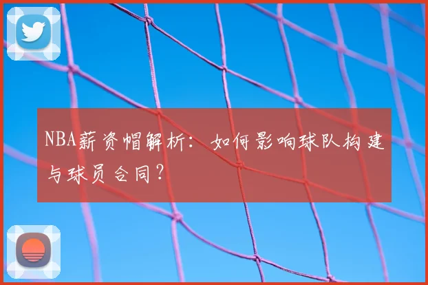 NBA薪资帽解析：如何影响球队构建与球员合同？