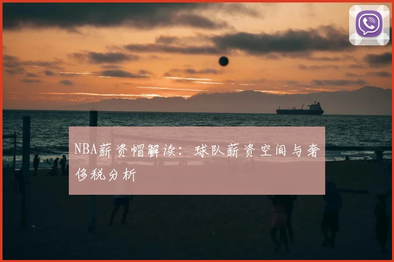 NBA薪资帽解读:球队薪资空间与奢侈税分析