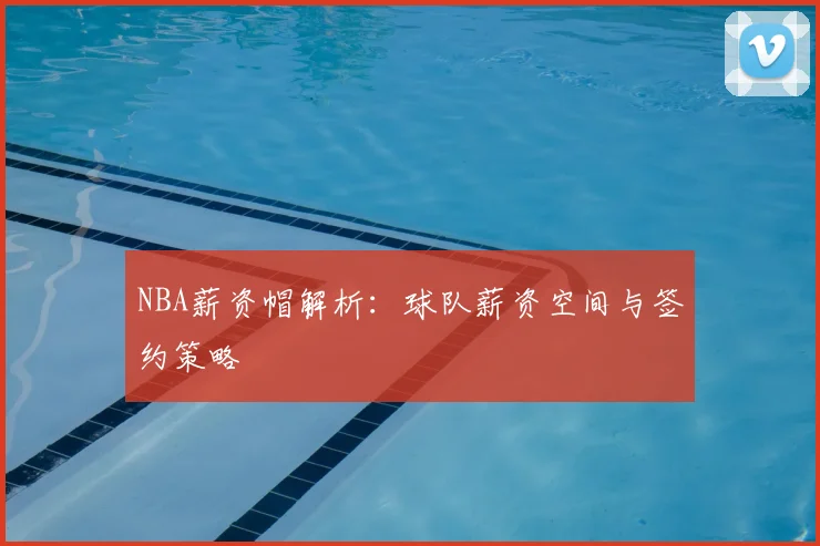 NBA薪资帽解析:球队薪资空间与签约策略